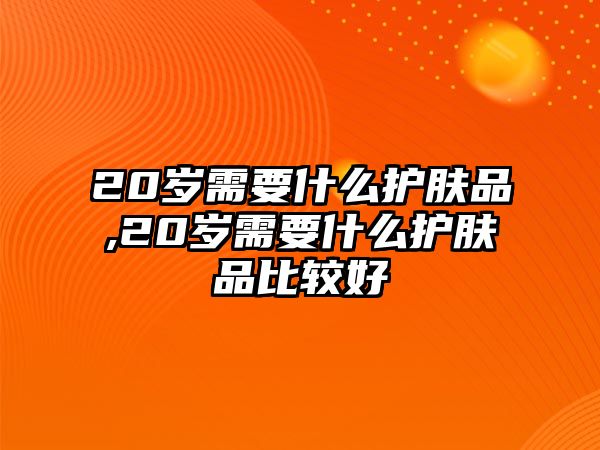 20歲需要什么護膚品,20歲需要什么護膚品比較好