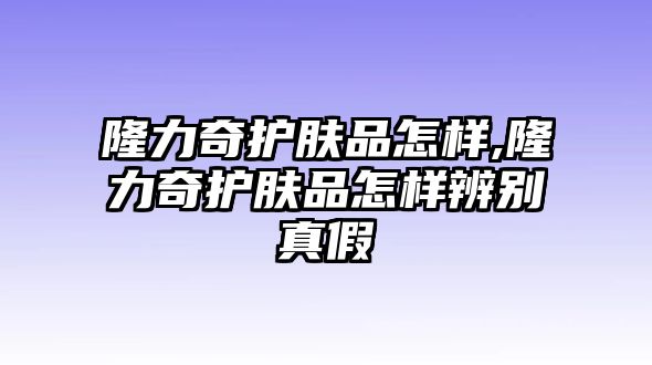 隆力奇護膚品怎樣,隆力奇護膚品怎樣辨別真假