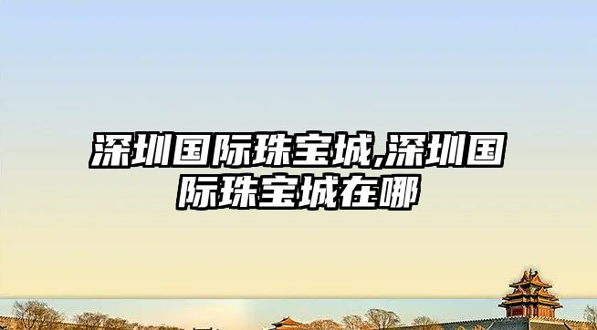 深圳國際珠寶城,深圳國際珠寶城在哪