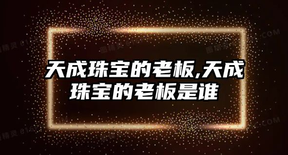 天成珠寶的老板,天成珠寶的老板是誰