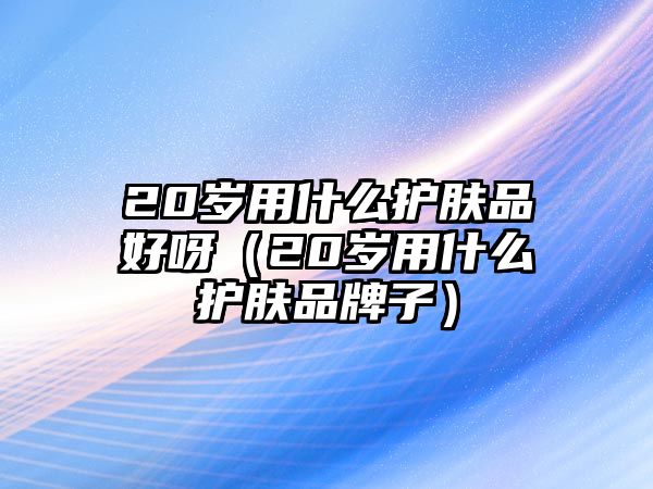 20歲用什么護(hù)膚品好呀（20歲用什么護(hù)膚品牌子）