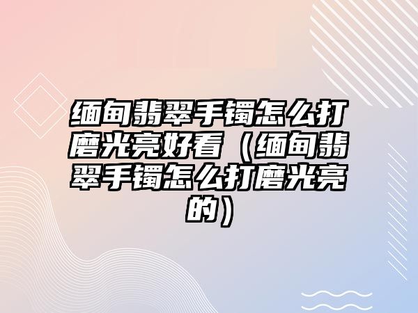 緬甸翡翠手鐲怎么打磨光亮好看（緬甸翡翠手鐲怎么打磨光亮的）