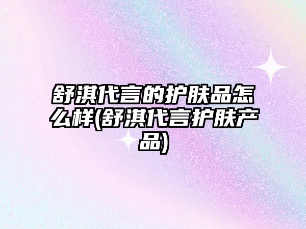 舒淇代言的護膚品怎么樣(舒淇代言護膚產品)