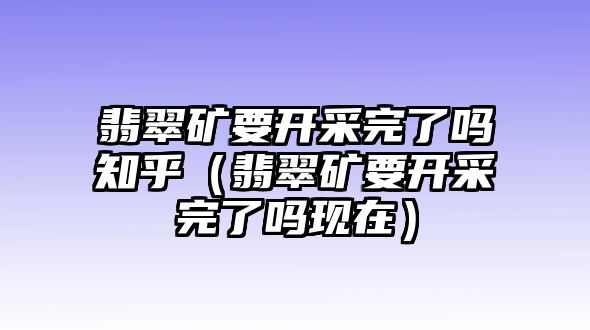 翡翠礦要開采完了嗎知乎（翡翠礦要開采完了嗎現(xiàn)在）