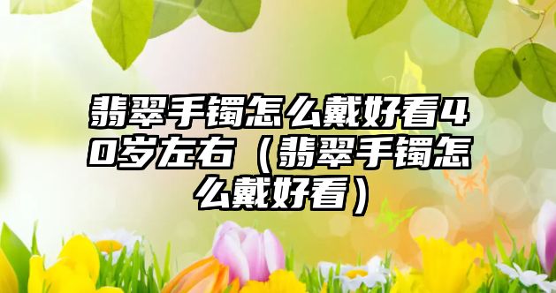 翡翠手鐲怎么戴好看40歲左右（翡翠手鐲怎么戴好看）