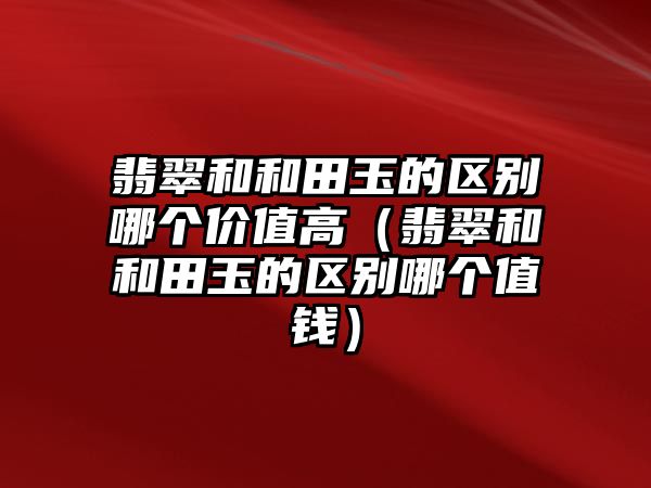 翡翠和和田玉的區別哪個價值高（翡翠和和田玉的區別哪個值錢）