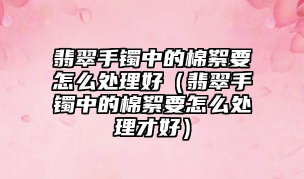 翡翠手鐲中的棉絮要怎么處理好（翡翠手鐲中的棉絮要怎么處理才好）