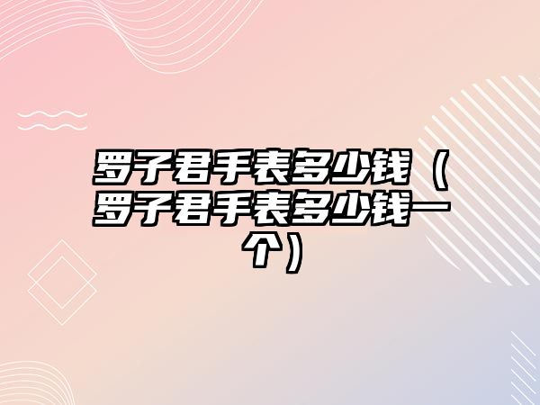 羅子君手表多少錢（羅子君手表多少錢一個）