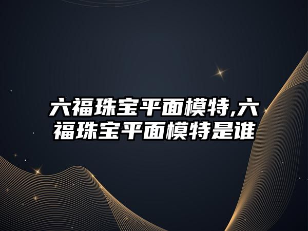 六福珠寶平面模特,六福珠寶平面模特是誰