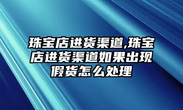 珠寶店進貨渠道,珠寶店進貨渠道如果出現假貨怎么處理