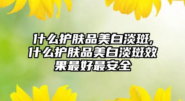 什么護膚品美白淡斑,什么護膚品美白淡斑效果最好最安全