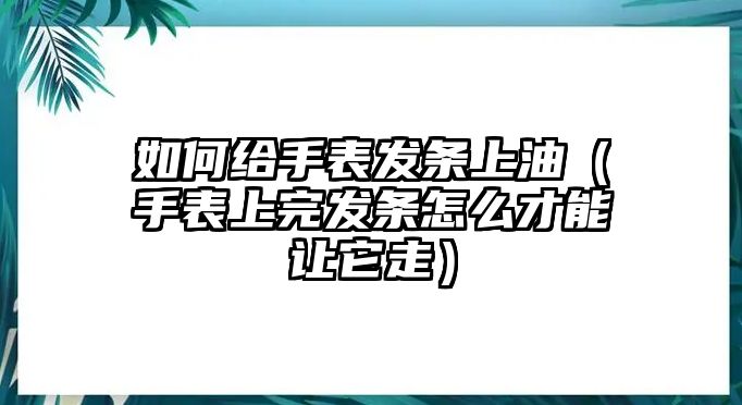 如何給手表發條上油（手表上完發條怎么才能讓它走）