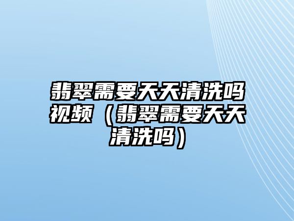 翡翠需要天天清洗嗎視頻（翡翠需要天天清洗嗎）