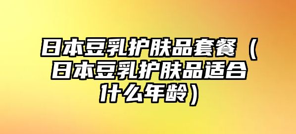 日本豆乳護膚品套餐（日本豆乳護膚品適合什么年齡）