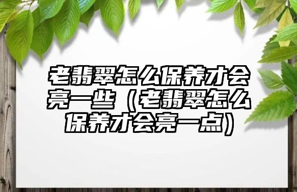 老翡翠怎么保養才會亮一些（老翡翠怎么保養才會亮一點）