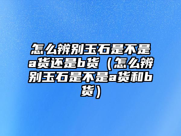 怎么辨別玉石是不是a貨還是b貨（怎么辨別玉石是不是a貨和b貨）