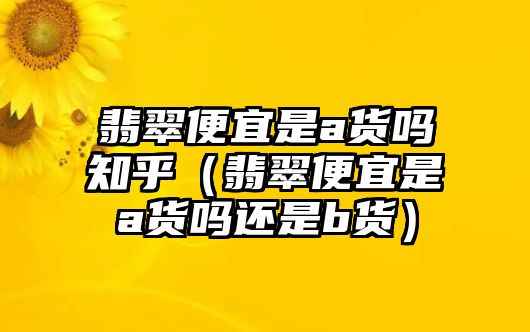 翡翠便宜是a貨嗎知乎（翡翠便宜是a貨嗎還是b貨）