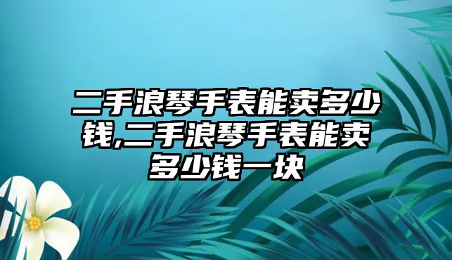 二手浪琴手表能賣多少錢,二手浪琴手表能賣多少錢一塊