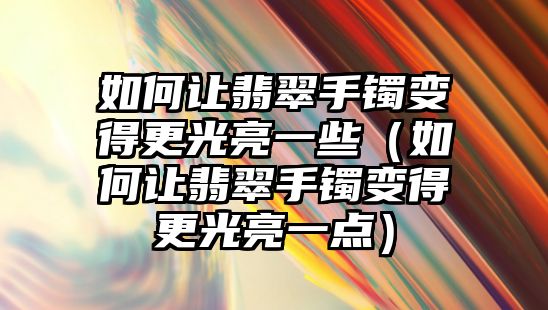 如何讓翡翠手鐲變得更光亮一些（如何讓翡翠手鐲變得更光亮一點）