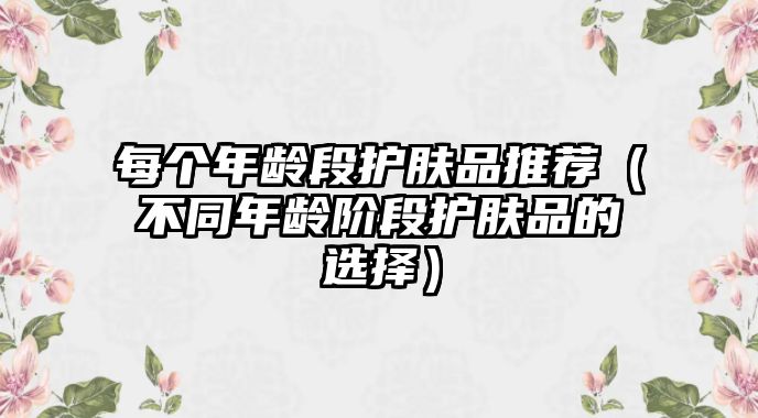 每個年齡段護膚品推薦（不同年齡階段護膚品的選擇）