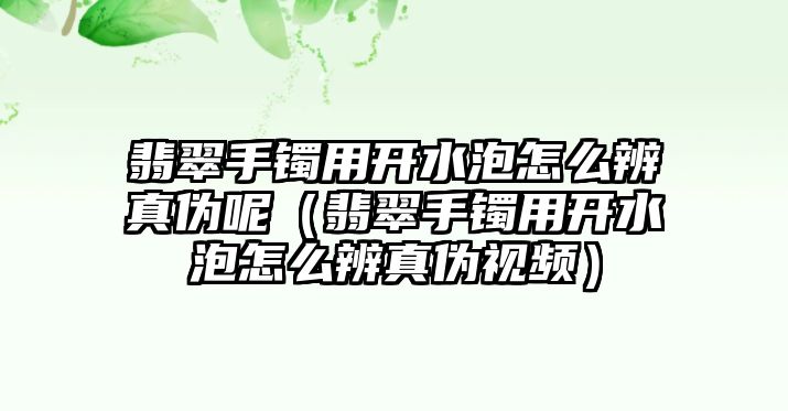 翡翠手鐲用開水泡怎么辨真?zhèn)文兀浯涫骤C用開水泡怎么辨真?zhèn)我曨l）