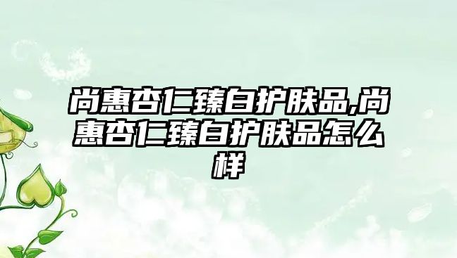 尚惠杏仁臻白護膚品,尚惠杏仁臻白護膚品怎么樣