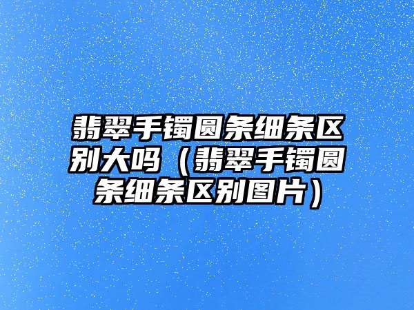 翡翠手鐲圓條細條區別大嗎（翡翠手鐲圓條細條區別圖片）