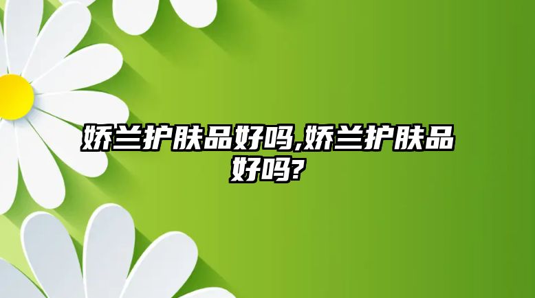 嬌蘭護(hù)膚品好嗎,嬌蘭護(hù)膚品好嗎?