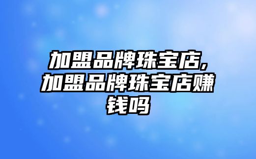 加盟品牌珠寶店,加盟品牌珠寶店賺錢(qián)嗎