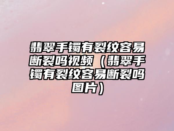 翡翠手鐲有裂紋容易斷裂嗎視頻（翡翠手鐲有裂紋容易斷裂嗎圖片）