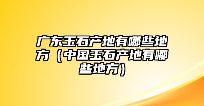 廣東玉石產地有哪些地方（中國玉石產地有哪些地方）