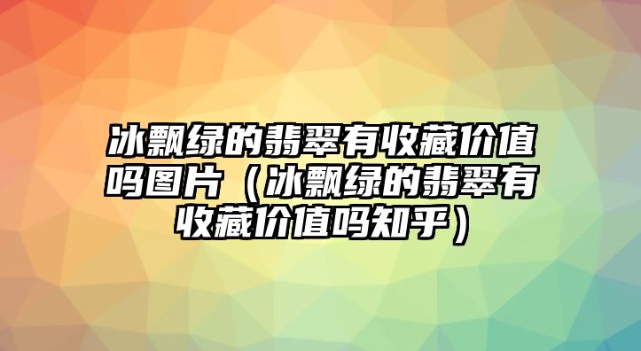 冰飄綠的翡翠有收藏價值嗎圖片（冰飄綠的翡翠有收藏價值嗎知乎）