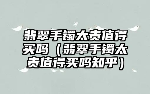 翡翠手鐲太貴值得買嗎（翡翠手鐲太貴值得買嗎知乎）