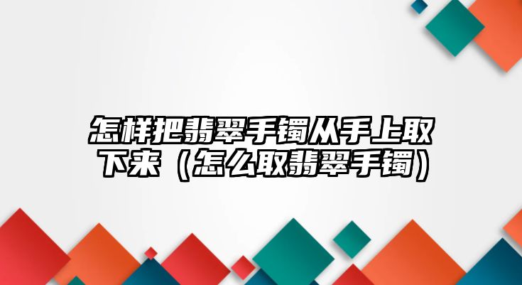 怎樣把翡翠手鐲從手上取下來（怎么取翡翠手鐲）