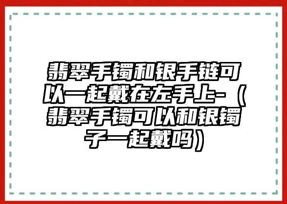 翡翠手鐲和銀手鏈可以一起戴在左手上-（翡翠手鐲可以和銀鐲子一起戴嗎）