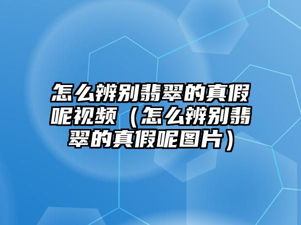 怎么辨別翡翠的真假呢視頻（怎么辨別翡翠的真假呢圖片）