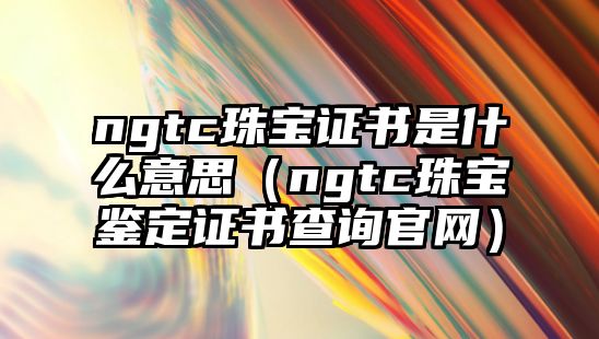 ngtc珠寶證書是什么意思（ngtc珠寶鑒定證書查詢官網(wǎng)）