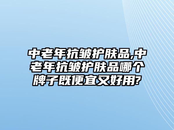 中老年抗皺護膚品,中老年抗皺護膚品哪個牌子既便宜又好用?