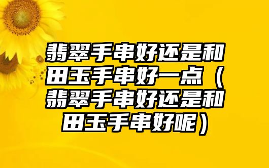 翡翠手串好還是和田玉手串好一點（翡翠手串好還是和田玉手串好呢）