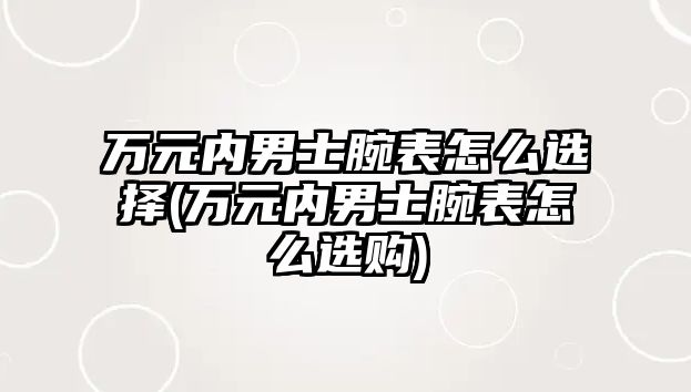 萬元內(nèi)男士腕表怎么選擇(萬元內(nèi)男士腕表怎么選購)