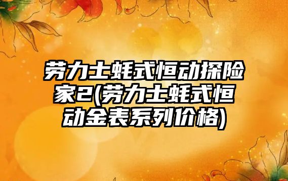 勞力士蠔式恒動探險家2(勞力士蠔式恒動金表系列價格)