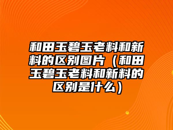 和田玉碧玉老料和新料的區別圖片（和田玉碧玉老料和新料的區別是什么）