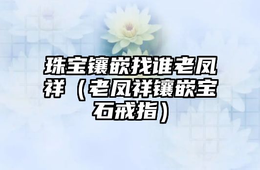 珠寶鑲嵌找誰老鳳祥（老鳳祥鑲嵌寶石戒指）