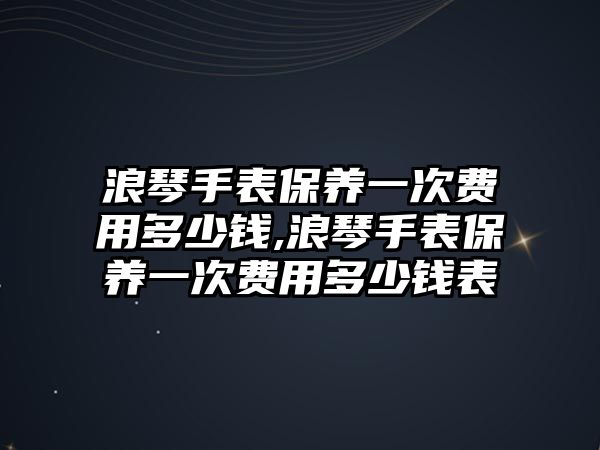 浪琴手表保養一次費用多少錢,浪琴手表保養一次費用多少錢表