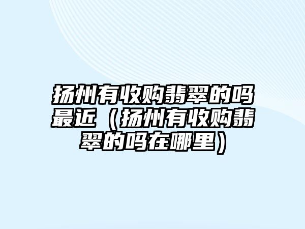 揚(yáng)州有收購翡翠的嗎最近（揚(yáng)州有收購翡翠的嗎在哪里）