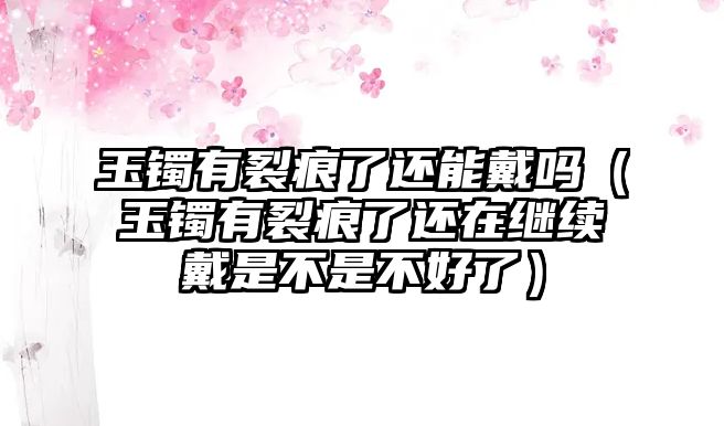 玉鐲有裂痕了還能戴嗎（玉鐲有裂痕了還在繼續(xù)戴是不是不好了）