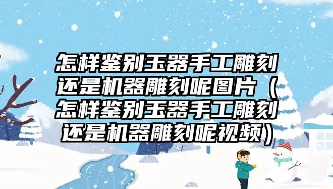 怎樣鑒別玉器手工雕刻還是機器雕刻呢圖片（怎樣鑒別玉器手工雕刻還是機器雕刻呢視頻）