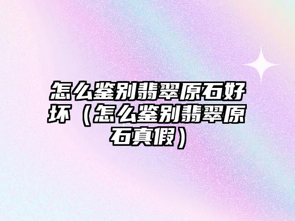 怎么鑒別翡翠原石好壞（怎么鑒別翡翠原石真假）