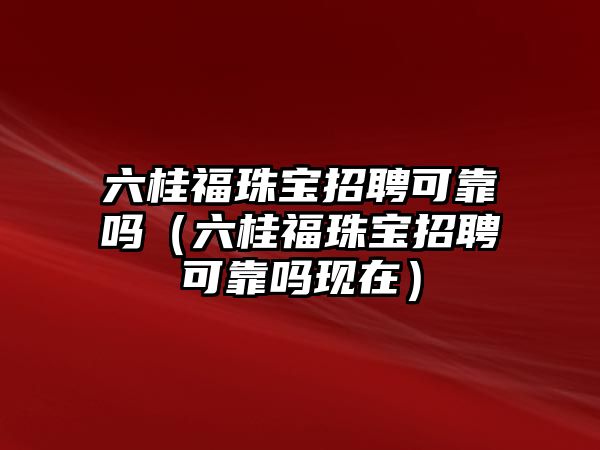 六桂福珠寶招聘可靠嗎（六桂福珠寶招聘可靠嗎現(xiàn)在）