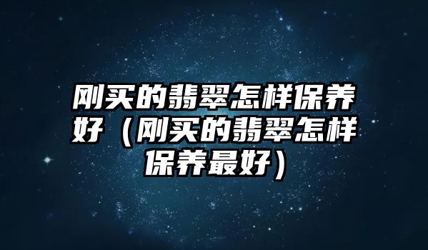 剛買的翡翠怎樣保養(yǎng)好（剛買的翡翠怎樣保養(yǎng)最好）